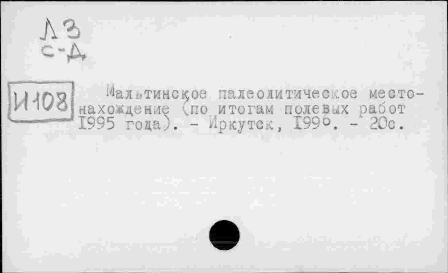 ﻿й-108
Мальтинс^ое палеолитическое место нахождение чпо. итогам полеапх работ 1995 гоца). - Иркутск, 1999. -'20с.